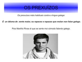 OS PREXUÍZOS
Os prexuízos máis habituais contra a lingua galega:
É un idioma de xente maior, os rapaces e rapazas que molan non falan galego.
Pois Martiño Rivas di que se sente moi cómodo falando galego.

.

.

 