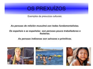 OS PREXUÍZOS
Exemplos de prexuízos culturais:

As persoas de relixión musulmá son todas fundamentalistas.
Os españois e as españolas son persoas pouco traballadoras e
festeiras.
As persoas indíxenas son salvaxes e primitivas.

 