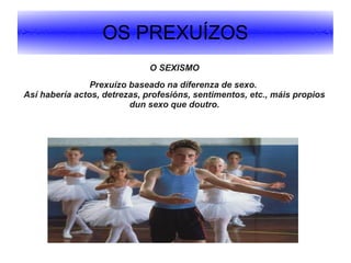 OS PREXUÍZOS
O SEXISMO
Prexuízo baseado na diferenza de sexo.
Así habería actos, detrezas, profesións, sentimentos, etc., máis propios
dun sexo que doutro.

 