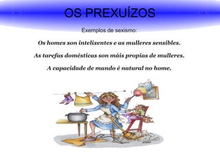 OS PREXUÍZOS
Exemplos de sexismo:
Os homes son intelixentes e as mulleres sensibles.
As tarefas domésticas son máis propias de mulleres.
A capacidade de mando é natural no home.

 