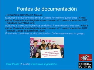 Pilar Ponte (A profa): Prexuízos lingüísticos.
- GONZÁLEZ GONZÁLEZ, Manuel:
Evolución da situación lingüística en Galicia nos últimos quince anos. A letra
miúda. Revista de sociolingüística para o ensino. nº1, outubro-decembro 2012.
- IGLESIAS ÁLVAREZ, Ana:
Actitudes e prexuízos lingüísticos en Galicia. A súa influencia nos usos. A letra
miúda. Revista de sociolingüística para o ensino. nº1, outubro-decembro 2012.
- Instituto Galego de Estatística. 2008.
Enquisa de condicións de vida das familias. Coñecemento e uso do galego.
Fontes de documentación
 