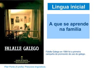 Lingua inicial
A que se aprende
na familia
Fálalle Galego en 1984 foi a primeira
campaña de promoción de uso do galego.
Pilar Ponte (A profa): Prexuízos lingüísticos.
 