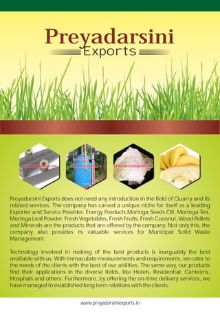 www.preyadarsiniexports.in
Preyadarsini Exports does not need any introduction in the field of Quarry and its
related services. The company has carved a unique niche for itself as a leading
Exporter and Service Provider. Energy Products,Moringa Seeds Oil, Moringa Tea,
Moringa Leaf Powder, Fresh Vegetables, Fresh Fruits. Fresh Coconut, Wood Pellets
and Minerals are the products that are offered by the company. Not only this, the
company also provides its valuable services for Municipal Solid Waste
Management.
Technology involved in making of the best products is inarguably the best
available with us. With immaculate measurements and requirements, we cater to
the needs of the clients with the best of our abilities. The same way, our products
find their applications in the diverse fields, like Hotels, Residential, Canteens,
Hospitals and others. Furthermore, by offering the on-time delivery services, we
have managed to established long term relations with the clients.
Preyadarsini
Exports
 