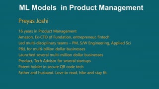 ML Models in Product Management
Preyas Joshi
16 years in Product Management
Amazon, Ex-CTO of Fundation, entrepreneur, fintech
Led multi-disciplinary teams – PM, S/W Engineering, Applied Sci
P&L for multi-billion dollar businesses
Launched several multi-million dollar businesses
Product, Tech Advisor for several startups
Patent holder in secure QR code tech
Father and husband. Love to read, hike and stay fit.
 