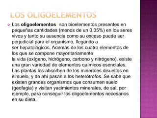 

Los oligoelementos1 son bioelementos presentes en
pequeñas cantidades (menos de un 0,05%) en los seres
vivos y tanto su ausencia como su exceso puede ser
perjudicial para el organismo, llegando a
ser hepatológicos. Además de los cuatro elementos de
los que se compone mayoritariamente
la vida (oxígeno, hidrógeno, carbono y nitrógeno), existe
una gran variedad de elementos químicos esenciales.
Las plantas los absorben de los minerales disueltos en
el suelo, y de ahí pasan a los heterótrofos. Se sabe que
existen grandes organismos que consumen suelo
(geofagia) y visitan yacimientos minerales, de sal, por
ejemplo, para conseguir los oligoelementos necesarios
en su dieta.

 