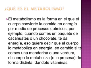  El

metabolismo es la forma en el que el
cuerpo convierte la comida en energía
por medio de procesos químicos, por
ejemplo, cuando comes un paquete de
cacahuates o un chocolate, te da
energía, eso quiere decir que el cuerpo
lo metaboliza en energía, en cambio si te
comes una mandarina o una verdura,
el cuerpo lo metaboliza (o lo procesa) de
forma distinta, dándote vitaminas.

 