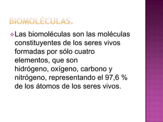  Las

biomoléculas son las moléculas
constituyentes de los seres vivos
formadas por sólo cuatro
elementos, que son
hidrógeno, oxígeno, carbono y
nitrógeno, representando el 97,6 %
de los átomos de los seres vivos.

 