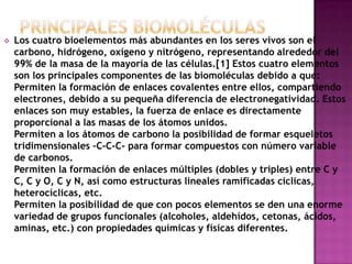 

Los cuatro bioelementos más abundantes en los seres vivos son el
carbono, hidrógeno, oxígeno y nitrógeno, representando alrededor del
99% de la masa de la mayoría de las células.[1] Estos cuatro elementos
son los principales componentes de las biomoléculas debido a que:
Permiten la formación de enlaces covalentes entre ellos, compartiendo
electrones, debido a su pequeña diferencia de electronegatividad. Estos
enlaces son muy estables, la fuerza de enlace es directamente
proporcional a las masas de los átomos unidos.
Permiten a los átomos de carbono la posibilidad de formar esqueletos
tridimensionales –C-C-C- para formar compuestos con número variable
de carbonos.
Permiten la formación de enlaces múltiples (dobles y triples) entre C y
C, C y O, C y N, así como estructuras lineales ramificadas cíclicas,
heterocíclicas, etc.
Permiten la posibilidad de que con pocos elementos se den una enorme
variedad de grupos funcionales (alcoholes, aldehídos, cetonas, ácidos,
aminas, etc.) con propiedades químicas y físicas diferentes.

 