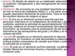 Selenio: El dióxido de selenio es un catalizador adecuado para
la oxidación, hidrogenación y des hidrogenación de compuestos
orgánicos.
 Molibdeno: Se encuentra en una cantidad importante en el agua
de mar en forma de molibdatos (MoO42-), y los seres vivos
pueden absorberlo fácilmente de esta forma. Tiene la función
de transferir átomos de oxígeno al agua.
 Zinc: El zinc es un elemento químico esencial para las
personas: interviene en el metabolismo de proteínas y ácidos
nucleídos, estimula la actividad de aproximadamente 100
enzimas, colabora en el buen funcionamiento del sistema
inmunitario, es necesario para la cicatrización de las heridas,
interviene en las percepciones del gusto y el olfato y en la
síntesis del ADN.
 Vanadio:El vanadio es un elemento esencial en algunos
organismos. En humanos no está demostrada su esencialidad,
aunque existen compuestos de vanadio que imitan y potencian
la actividad de la insulina
 Yodo: El yodo es un elemento químico esencial. La glándula
tiroides fabrica las hormonas tiroxina y triyodotironina, que
contienen yodo.


 