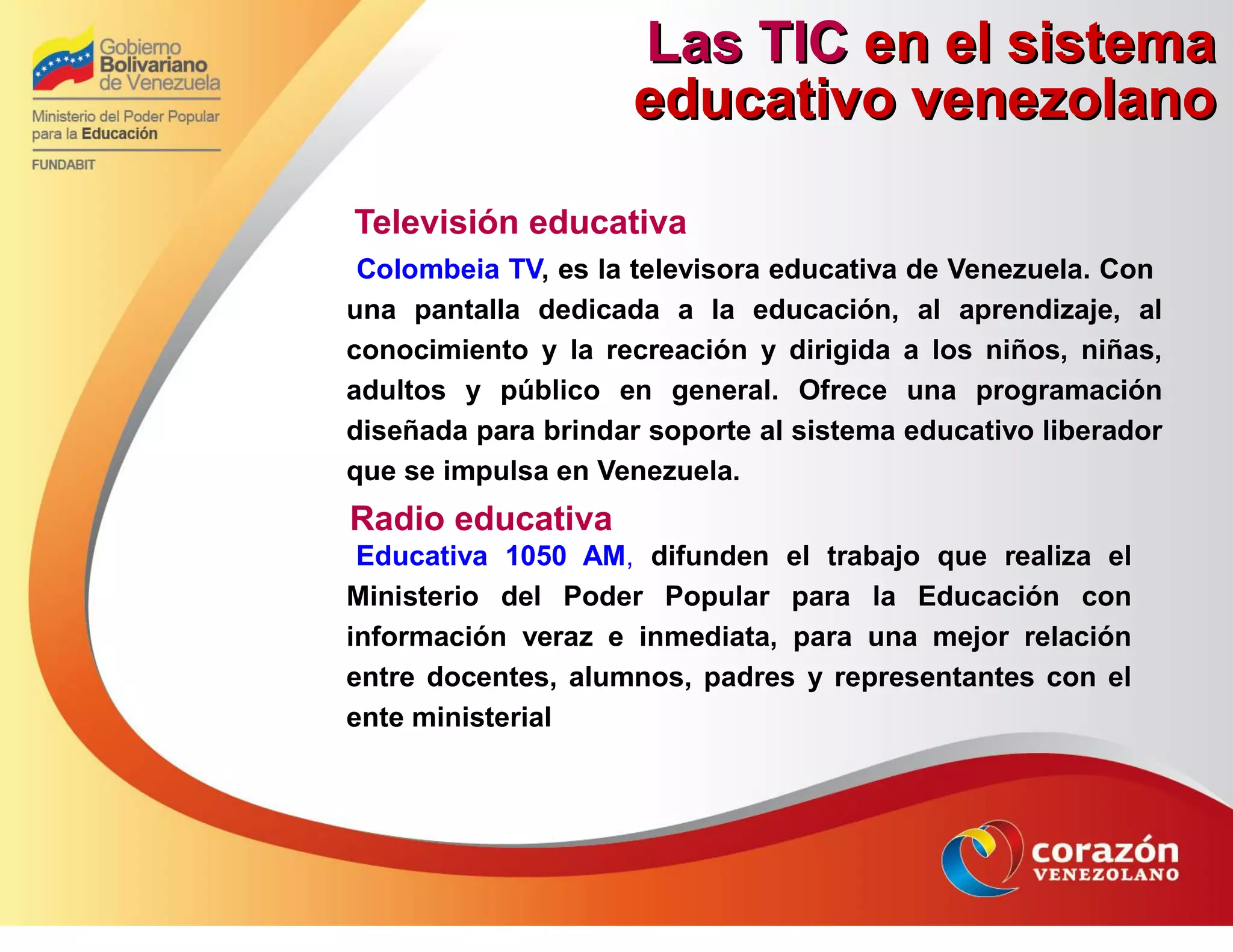 Las TICLas TIC en el sistemaen el sistema
educativo venezolanoeducativo venezolano
Televisión educativa
Colombeia TV, es la televisora educativa de Venezuela. Con
una pantalla dedicada a la educación, al aprendizaje, al
conocimiento y la recreación y dirigida a los niños, niñas,
adultos y público en general. Ofrece una programación
diseñada para brindar soporte al sistema educativo liberador
que se impulsa en Venezuela.
Radio educativa
Educativa 1050 AM, difunden el trabajo que realiza el
Ministerio del Poder Popular para la Educación con
información veraz e inmediata, para una mejor relación
entre docentes, alumnos, padres y representantes con el
ente ministerial
 
