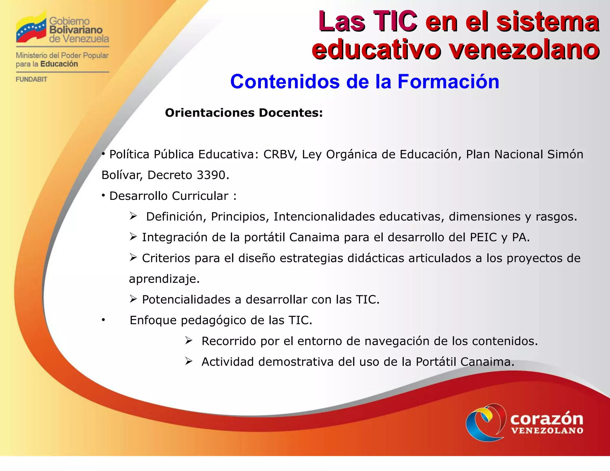 Las TICLas TIC en el sistemaen el sistema
educativo venezolanoeducativo venezolano
Contenidos de la Formación
Orientaciones Docentes:
• Política Pública Educativa: CRBV, Ley Orgánica de Educación, Plan Nacional Simón
Bolívar, Decreto 3390.
• Desarrollo Curricular :
 Definición, Principios, Intencionalidades educativas, dimensiones y rasgos.
 Integración de la portátil Canaima para el desarrollo del PEIC y PA.
 Criterios para el diseño estrategias didácticas articulados a los proyectos de
aprendizaje.
 Potencialidades a desarrollar con las TIC.
• Enfoque pedagógico de las TIC.
 Recorrido por el entorno de navegación de los contenidos.
 Actividad demostrativa del uso de la Portátil Canaima.
 