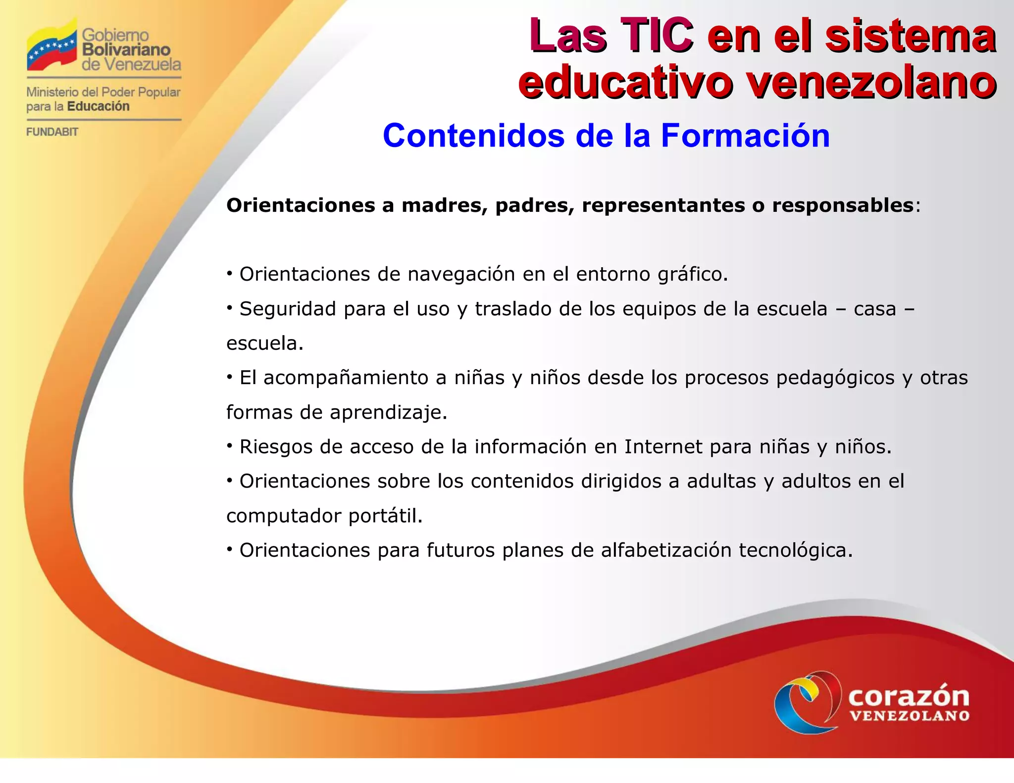 Las TICLas TIC en el sistemaen el sistema
educativo venezolanoeducativo venezolano
Contenidos de la Formación
Orientaciones a madres, padres, representantes o responsables:
• Orientaciones de navegación en el entorno gráfico.
• Seguridad para el uso y traslado de los equipos de la escuela – casa –
escuela.
• El acompañamiento a niñas y niños desde los procesos pedagógicos y otras
formas de aprendizaje.
• Riesgos de acceso de la información en Internet para niñas y niños.
• Orientaciones sobre los contenidos dirigidos a adultas y adultos en el
computador portátil.
• Orientaciones para futuros planes de alfabetización tecnológica.
 
