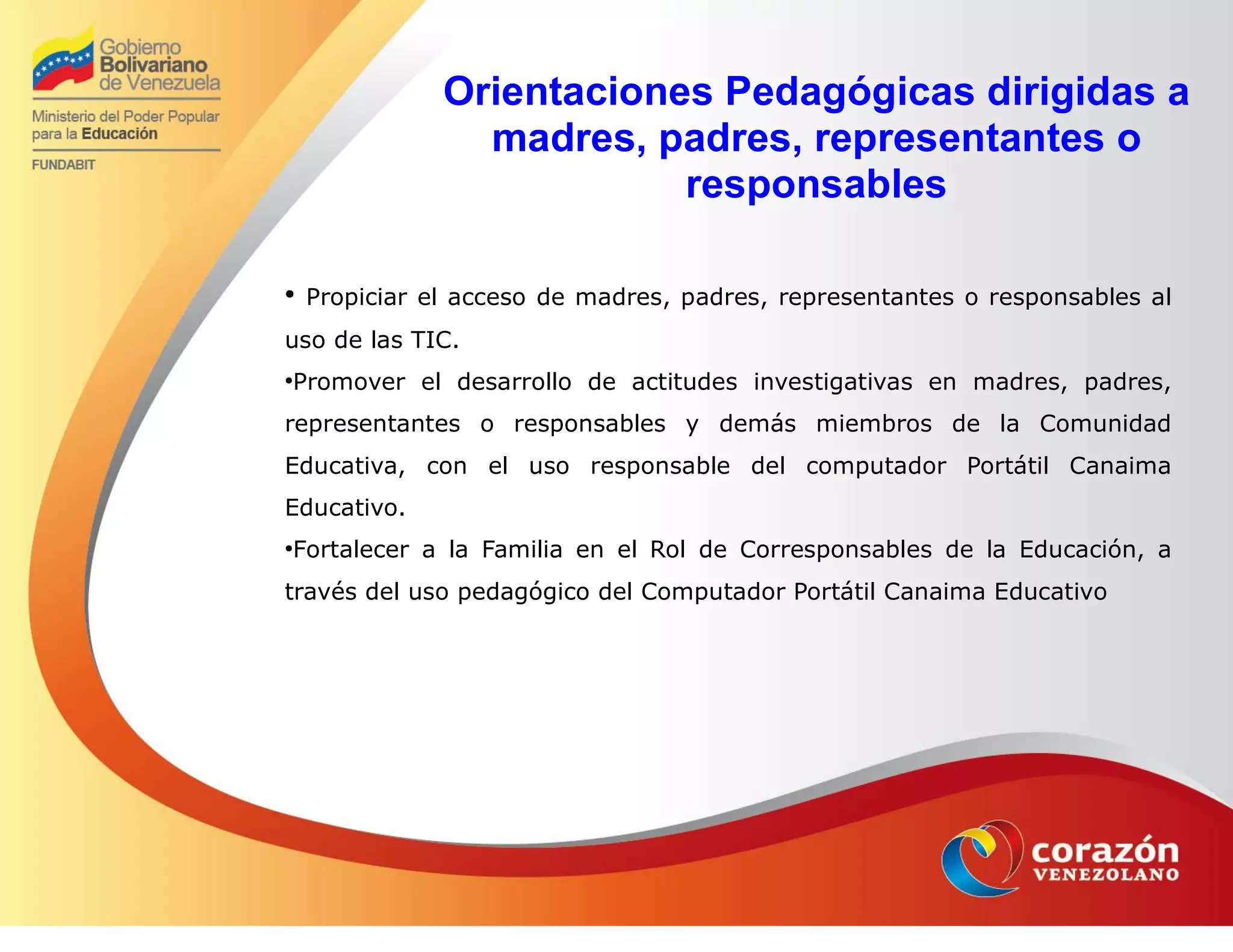 Orientaciones Pedagógicas dirigidas a
madres, padres, representantes o
responsables
●
Propiciar el acceso de madres, padres, representantes o responsables al
uso de las TIC.
●
Promover el desarrollo de actitudes investigativas en madres, padres,
representantes o responsables y demás miembros de la Comunidad
Educativa, con el uso responsable del computador Portátil Canaima
Educativo.
●
Fortalecer a la Familia en el Rol de Corresponsables de la Educación, a
través del uso pedagógico del Computador Portátil Canaima Educativo
 