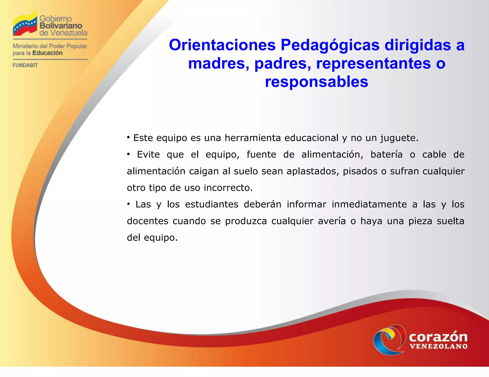 Orientaciones Pedagógicas dirigidas a
madres, padres, representantes o
responsables

Este equipo es una herramienta educacional y no un juguete.

Evite que el equipo, fuente de alimentación, batería o cable de
alimentación caigan al suelo sean aplastados, pisados o sufran cualquier
otro tipo de uso incorrecto.
• Las y los estudiantes deberán informar inmediatamente a las y los
docentes cuando se produzca cualquier avería o haya una pieza suelta
del equipo.
 