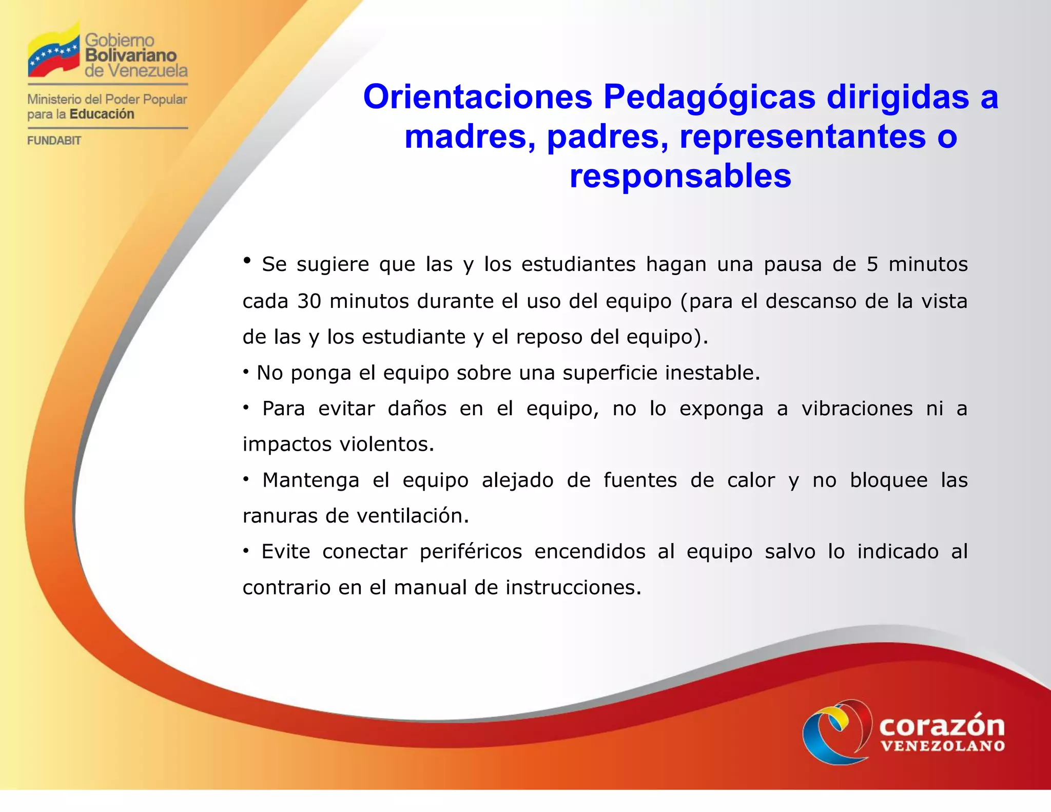 Orientaciones Pedagógicas dirigidas a
madres, padres, representantes o
responsables
• Se sugiere que las y los estudiantes hagan una pausa de 5 minutos
cada 30 minutos durante el uso del equipo (para el descanso de la vista
de las y los estudiante y el reposo del equipo).
• No ponga el equipo sobre una superficie inestable.
• Para evitar daños en el equipo, no lo exponga a vibraciones ni a
impactos violentos.
• Mantenga el equipo alejado de fuentes de calor y no bloquee las
ranuras de ventilación.
• Evite conectar periféricos encendidos al equipo salvo lo indicado al
contrario en el manual de instrucciones.
 