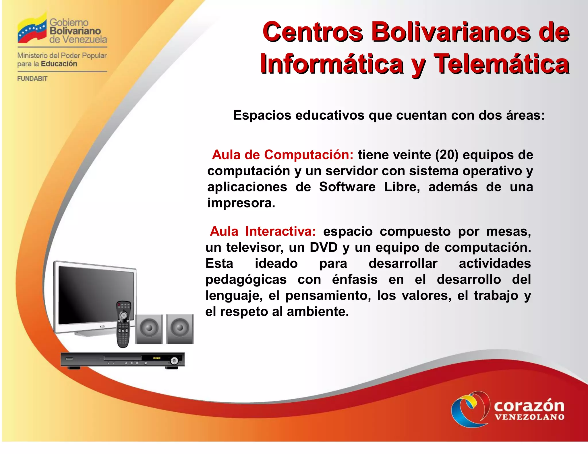 Centros Bolivarianos deCentros Bolivarianos de
Informática y TelemáticaInformática y Telemática
Espacios educativos que cuentan con dos áreas:
Aula de Computación: tiene veinte (20) equipos de
computación y un servidor con sistema operativo y
aplicaciones de Software Libre, además de una
impresora.
Aula Interactiva: espacio compuesto por mesas,
un televisor, un DVD y un equipo de computación.
Esta ideado para desarrollar actividades
pedagógicas con énfasis en el desarrollo del
lenguaje, el pensamiento, los valores, el trabajo y
el respeto al ambiente.
 