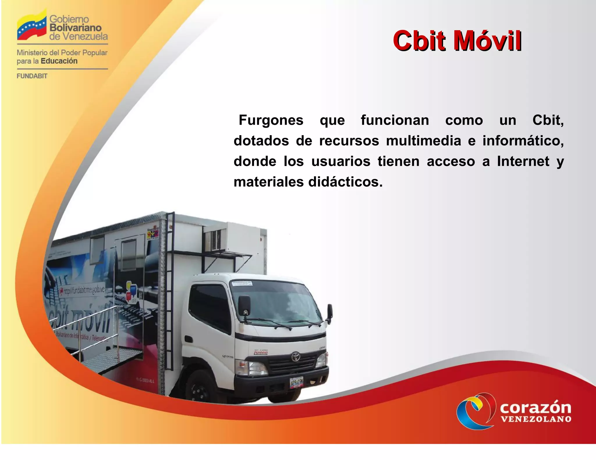 Furgones que funcionan como un Cbit,
dotados de recursos multimedia e informático,
donde los usuarios tienen acceso a Internet y
materiales didácticos.
Cbit MóvilCbit Móvil
 
