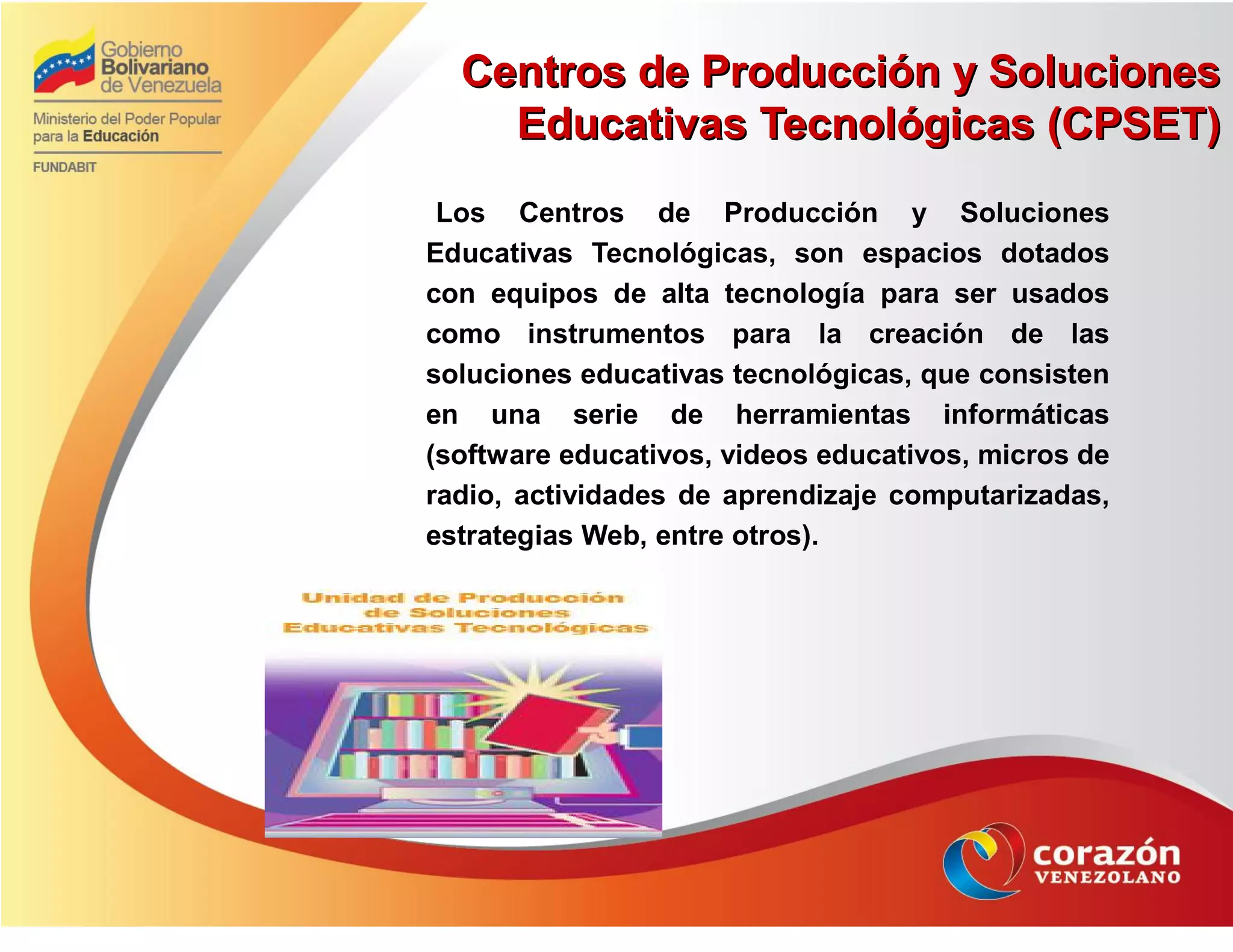 Centros de Producción y SolucionesCentros de Producción y Soluciones
Educativas Tecnológicas (CPSET)Educativas Tecnológicas (CPSET)
Los Centros de Producción y Soluciones
Educativas Tecnológicas, son espacios dotados
con equipos de alta tecnología para ser usados
como instrumentos para la creación de las
soluciones educativas tecnológicas, que consisten
en una serie de herramientas informáticas
(software educativos, videos educativos, micros de
radio, actividades de aprendizaje computarizadas,
estrategias Web, entre otros).
 