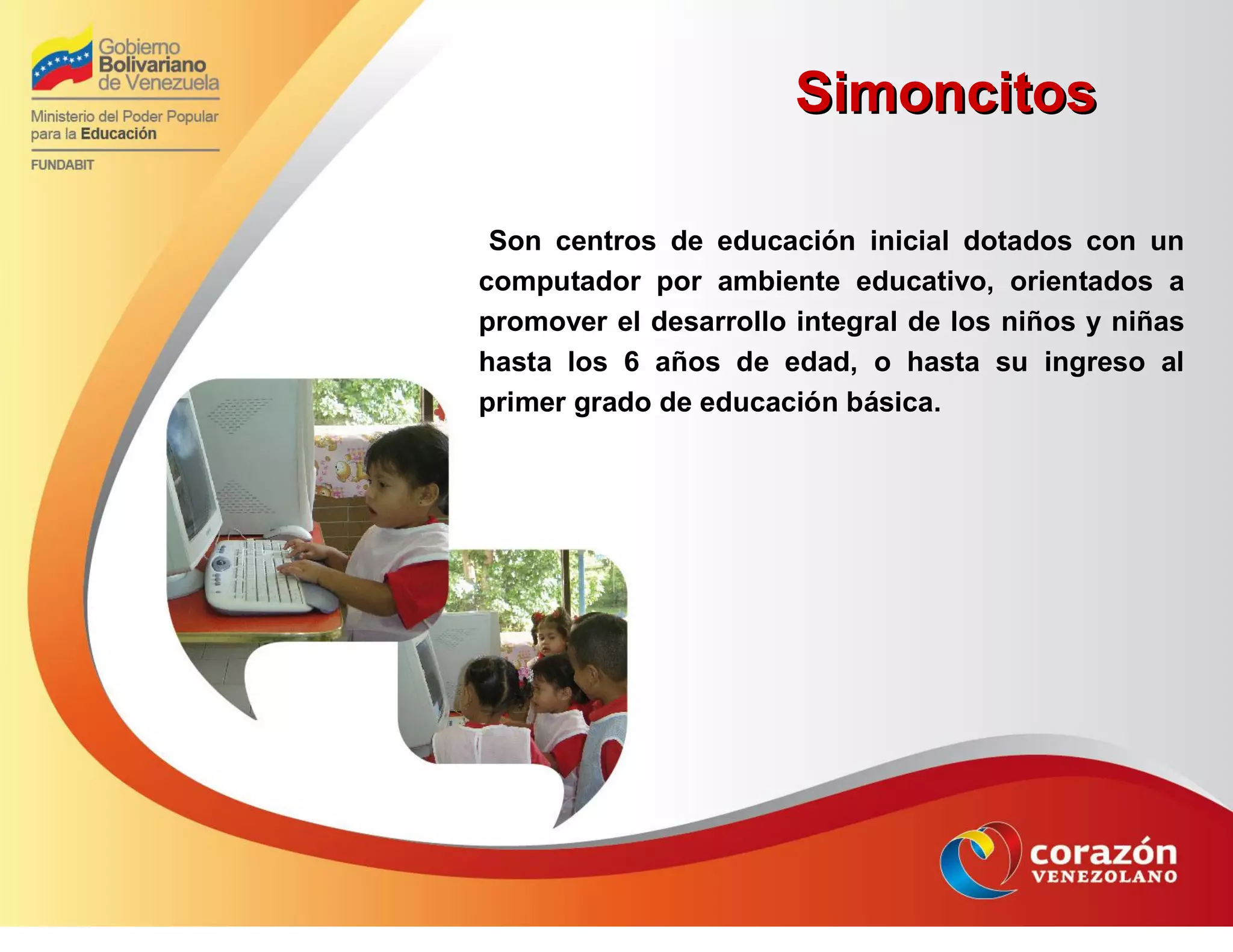 SimoncitosSimoncitos
Son centros de educación inicial dotados con un
computador por ambiente educativo, orientados a
promover el desarrollo integral de los niños y niñas
hasta los 6 años de edad, o hasta su ingreso al
primer grado de educación básica.
 