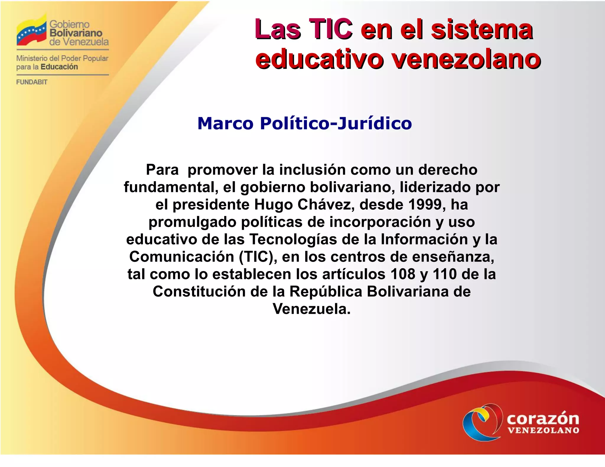 Las TICLas TIC en el sistemaen el sistema
educativo venezolanoeducativo venezolano
Marco Político-Jurídico
Para promover la inclusión como un derecho
fundamental, el gobierno bolivariano, liderizado por
el presidente Hugo Chávez, desde 1999, ha
promulgado políticas de incorporación y uso
educativo de las Tecnologías de la Información y la
Comunicación (TIC), en los centros de enseñanza,
tal como lo establecen los artículos 108 y 110 de la
Constitución de la República Bolivariana de
Venezuela.
 