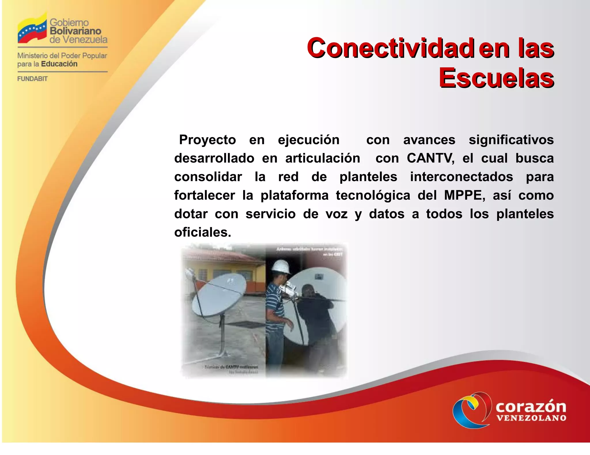 ConectividadConectividad en lasen las
EscuelasEscuelas
Proyecto en ejecución con avances significativos
desarrollado en articulación con CANTV, el cual busca
consolidar la red de planteles interconectados para
fortalecer la plataforma tecnológica del MPPE, así como
dotar con servicio de voz y datos a todos los planteles
oficiales.
 