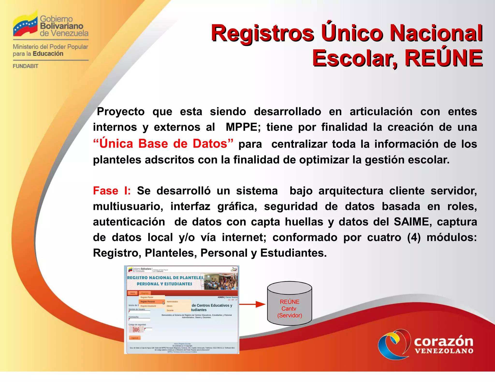 Registros Único NacionalRegistros Único Nacional
Escolar, REÚNEEscolar, REÚNE
Proyecto que esta siendo desarrollado en articulación con entes
internos y externos al MPPE; tiene por finalidad la creación de una
“Única Base de Datos” para centralizar toda la información de los
planteles adscritos con la finalidad de optimizar la gestión escolar.
Fase I: Se desarrolló un sistema bajo arquitectura cliente servidor,
multiusuario, interfaz gráfica, seguridad de datos basada en roles,
autenticación de datos con capta huellas y datos del SAIME, captura
de datos local y/o vía internet; conformado por cuatro (4) módulos:
Registro, Planteles, Personal y Estudiantes.
REÚNE
Cantv
(Servidor)
 