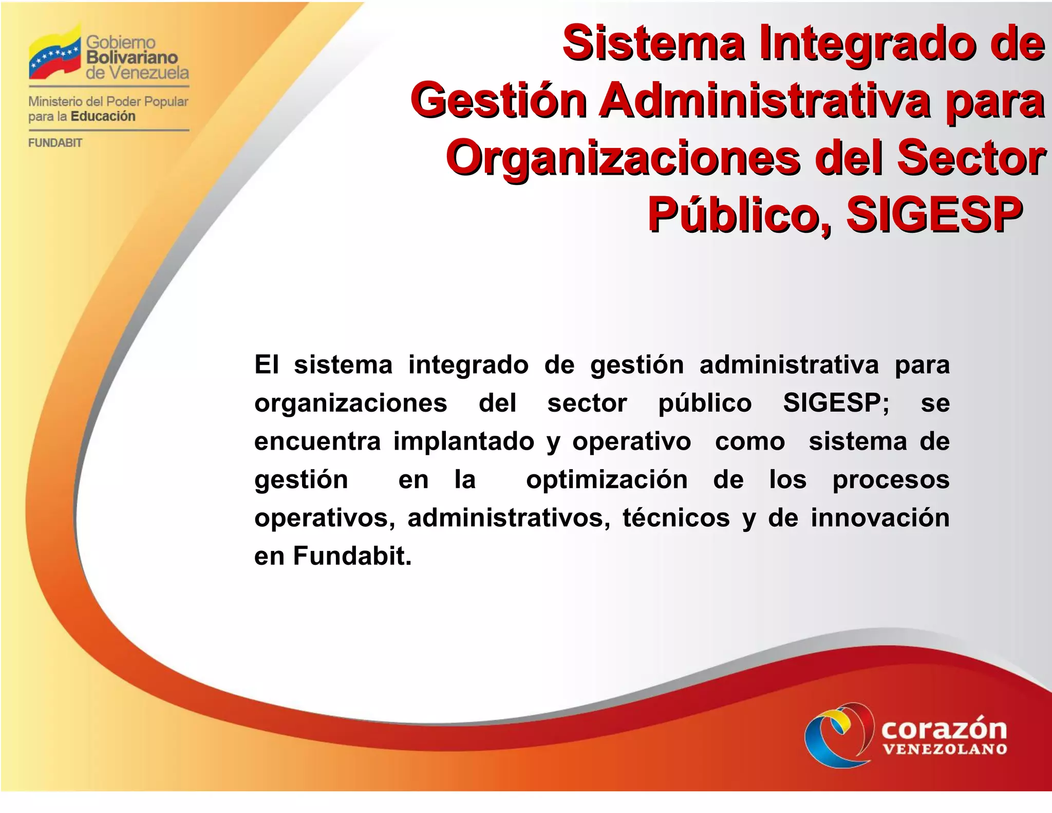 Sistema Integrado deSistema Integrado de
Gestión Administrativa paraGestión Administrativa para
Organizaciones del SectorOrganizaciones del Sector
Público, SIGESPPúblico, SIGESP
El sistema integrado de gestión administrativa para
organizaciones del sector público SIGESP; se
encuentra implantado y operativo como sistema de
gestión en la optimización de los procesos
operativos, administrativos, técnicos y de innovación
en Fundabit.
 