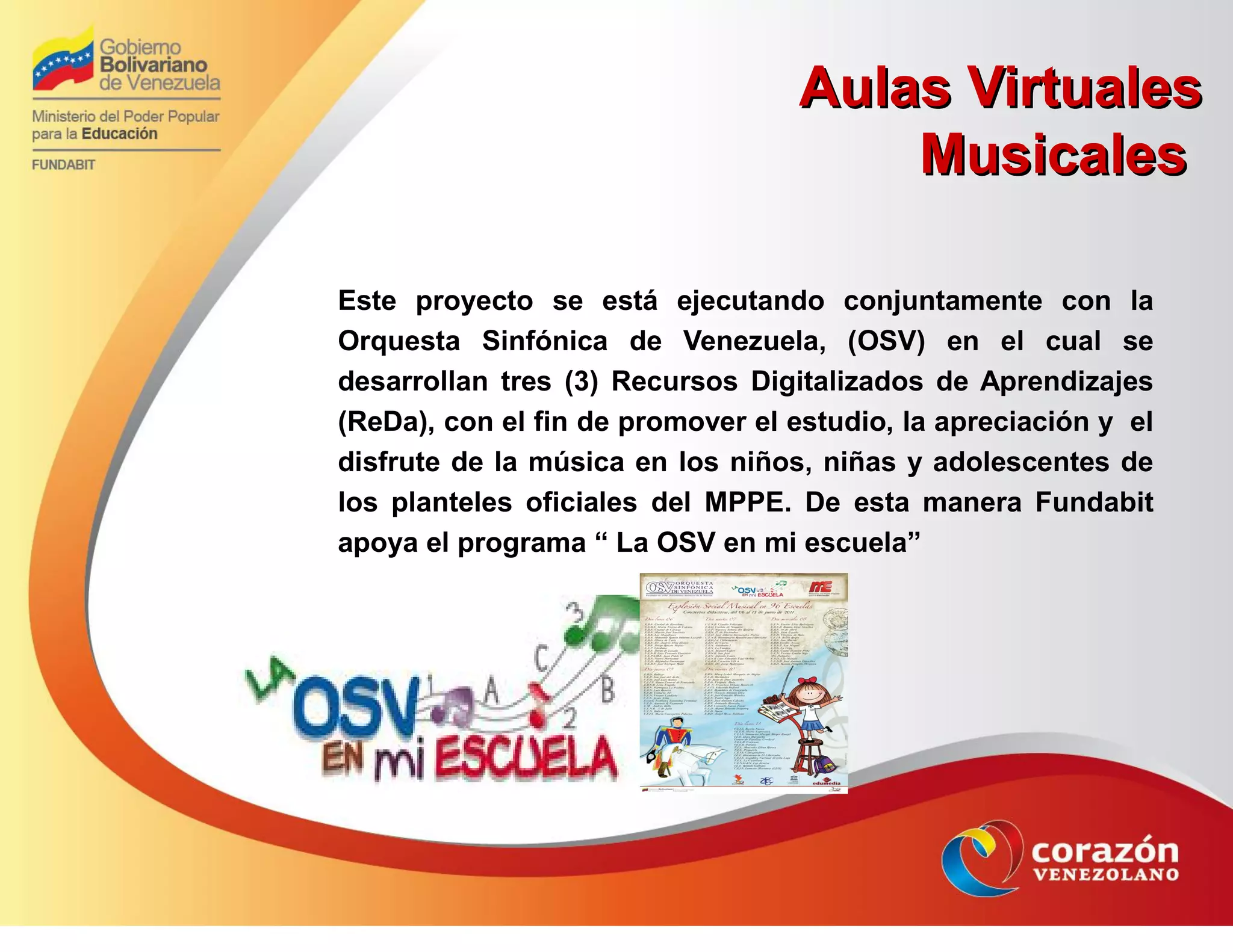 Aulas VirtualesAulas Virtuales
MusicalesMusicales
Este proyecto se está ejecutando conjuntamente con la
Orquesta Sinfónica de Venezuela, (OSV) en el cual se
desarrollan tres (3) Recursos Digitalizados de Aprendizajes
(ReDa), con el fin de promover el estudio, la apreciación y el
disfrute de la música en los niños, niñas y adolescentes de
los planteles oficiales del MPPE. De esta manera Fundabit
apoya el programa “ La OSV en mi escuela”
 