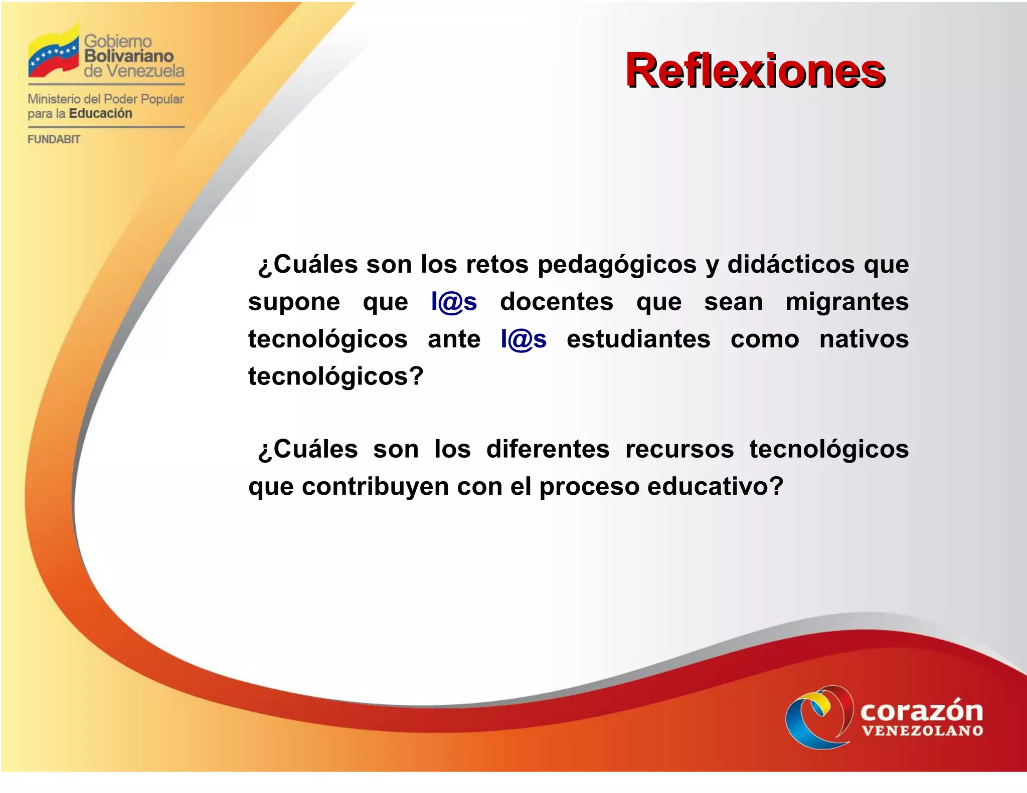 ReflexionesReflexiones
¿Cuáles son los retos pedagógicos y didácticos que
supone que l@s docentes que sean migrantes
tecnológicos ante l@s estudiantes como nativos
tecnológicos?
¿Cuáles son los diferentes recursos tecnológicos
que contribuyen con el proceso educativo?
 