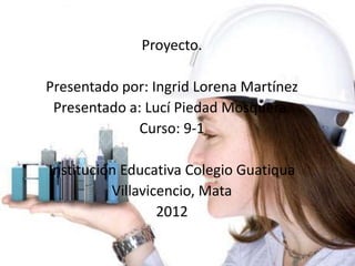Proyecto.

Presentado por: Ingrid Lorena Martínez
 Presentado a: Lucí Piedad Mosquera.
              Curso: 9-1

Institución Educativa Colegio Guatiqua
          Villavicencio, Mata
                  2012
 