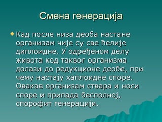 Смена генерација
 Кадпосле низа деоба настане
 организам чије су све ћелије
 диплоидне. У одређеном делу
 живота код таквог организма
 долази до редукционе деобе, при
 чему настају хаплоидне споре.
 Овакав организам ствара и носи
 споре и припада бесполној,
 спорофит генерацији.
 