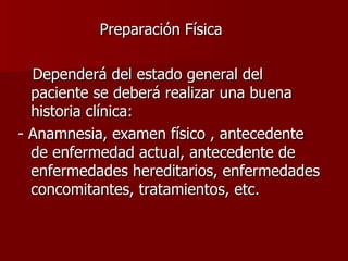 Preparación Física  Dependerá del estado general del paciente se deberá realizar una buena historia clínica:  - Anamnesia, examen físico , antecedente de enfermedad actual, antecedente de enfermedades hereditarios, enfermedades concomitantes, tratamientos, etc. 