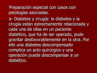 Preparación especial con casos con patologías asociadas. a- Diabetes y cirugía: la diabetes y la cirugía están estrechamente relacionada y cada una de ellas en un paciente diabético, que ha de ser operado, pude gravitar desfavorablemente en la otra. Por ello una diabetes descompensado complica un acto quirúrgico y una operación puede descompensar a un diabético. 