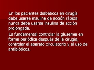 En los pacientes diabéticos en cirugía debe usarse insulina de acción rápida nunca debe usarse insulina de acción prolongada.  Es fundamental controlar la glusemia en forma periódica después de la cirugía, controlar el aparato circulatorio y el uso de antibióticos. 