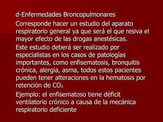 d-Enfermedades Broncopulmonares Corresponde hacer un estudio del aparato respiratorio general ya que será el que resiva el mayor efecto de las drogas anestésicas. Este estudio deberá ser realizado por especialistas en los casos de patologías importantes, como enfisematosis, bronquitis crónica, alergia, asma, todos estos pacientes pueden tener alteraciones en la hematosis por retención de CO 2. Ejemplo: el enfisematoso tiene déficit ventilatorio crónico a causa de la mecánica respiratorio deficiente 