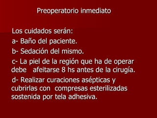 Preoperatorio inmediato Los cuidados serán: a- Baño del paciente. b- Sedación del mismo. c- La piel de la región que ha de operar debe  afeitarse 8 hs antes de la cirugía. d- Realizar curaciones asépticas y cubrirlas con  compresas esterilizadas sostenida por tela adhesiva. 