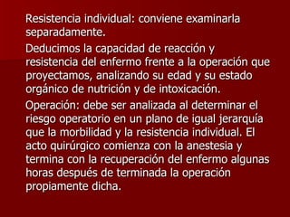 Resistencia individual: conviene examinarla separadamente. Deducimos la capacidad de reacción y resistencia del enfermo frente a la operación que proyectamos, analizando su edad y su estado orgánico de nutrición y de intoxicación. Operación: debe ser analizada al determinar el riesgo operatorio en un plano de igual jerarquía que la morbilidad y la resistencia individual. El acto quirúrgico comienza con la anestesia y termina con la recuperación del enfermo algunas horas después de terminada la operación propiamente dicha.  