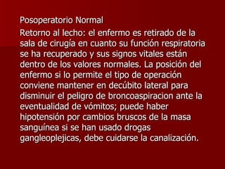 Posoperatorio Normal Retorno al lecho: el enfermo es retirado de la sala de cirugía en cuanto su función respiratoria se ha recuperado y sus signos vitales están dentro de los valores normales. La posición del enfermo si lo permite el tipo de operación conviene mantener en decúbito lateral para disminuir el peligro de broncoaspiracion ante la eventualidad de vómitos; puede haber hipotensión por cambios bruscos de la masa sanguínea si se han usado drogas gangleoplejicas, debe cuidarse la canalización. 
