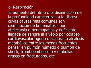 c- Respiración El aumento del ritmo o la disminución de la profundidad caracterizan a la disnea cuyas causas mas comunes son disminución de la hematosis por atelectasia o neumopatias y deficiente llegada de sangre al alvéolo por colapso cardiovascular agudo o acidosis o alcalosis metabólico entre las menos frecuentes pensar en pulmón húmedo o pulmón de shock, tromboembolismo y embolias grasas en fracturados, etc.  