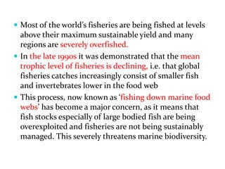  Most of the world s fisheries are being fished at levels
above their maximum sustainable yield and many
regions are severely overfished.
 In the late 1990s it was demonstrated that the mean
trophic level of fisheries is declining, i.e. that global
fisheries catches increasingly consist of smaller fish
and invertebrates lower in the food web
 This process, now known as fishing down marine food
webs has become a major concern, as it means that
fish stocks especially of large bodied fish are being
overexploited and fisheries are not being sustainably
managed. This severely threatens marine biodiversity.
 