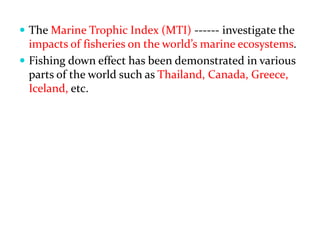  The Marine Trophic Index (MTI) ------ investigate the
impacts of fisheries on the world s marine ecosystems.
 Fishing down effect has been demonstrated in various
parts of the world such as Thailand, Canada, Greece,
Iceland, etc.
 
