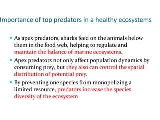 Importance of top predators in a healthy ecosystems
 As apex predators, sharks feed on the animals below
them in the food web, helping to regulate and
maintain the balance of marine ecosystems.
 Apex predators not only affect population dynamics by
consuming prey, but they also can control the spatial
distribution of potential prey.
 By preventing one species from monopolizing a
limited resource, predators increase the species
diversity of the ecosystem
 