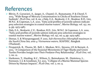 References
 Blévin, P., Carravieri, A., Jaeger, A., Chastel, O., Bustamante, P. & Cherel, Y.
2013, "Wide Range of Mercury Contamination in Chicks of Southern Ocean
Seabirds", PLoS One, vol. 8, no. 1.Daly, E.A., Benkwitt, C.E., Brodeur, R.D., Litz,
M.N.C. & Copeman, L.A. 2010, "Fatty acid profiles of juvenile salmon indicate
prey selection strategies in coastal marine waters", Marine Biology, vol. 157, no.
9, pp. 1975-1987.
 Daly, E.A., Benkwitt, C.E., Brodeur, R.D., Litz, M.N.C. & Copeman, L.A. 2010,
"Fatty acid profiles of juvenile salmon indicate prey selection strategies in
coastal marine waters", Marine Biology, vol. 157, no. 9, pp. 1975-1987.
 Deetae, S. & Wisespongpand, P. 2001, Sub-thermocline chlorophyll maximum in
the South China Sea, area 4: Vietnamese waters, SEAFDEC, Bangkok
(Thailand).
 Fitzpatrick, R., Thums, M., Bell, I., Meekan, M.G., Stevens, J.D. & Barnett, A.
2012, "A Comparison of the Seasonal Movements of Tiger Sharks and Green
Turtles Provides Insight into Their Predator-Prey Relationship", PLoS One, vol.
7, no. 12.
 Harkonen, T., Harding, K.C., Wilson, S., Baimukanov, M., Dmitrieva, L.,
Svensson, C.J. & Goodman, S.J. 2012, "Collapse of a Marine Mammal Species
Driven by Human Impacts", PLoS One, vol. 7, no. 9.
 