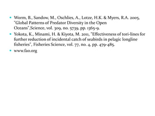  Worm, B., Sandow, M., Oschlies, A., Lotze, H.K. & Myers, R.A. 2005,
"Global Patterns of Predator Diversity in the Open
Oceans",Science, vol. 309, no. 5739, pp. 1365-9.
 Yokota, K., Minami, H. & Kiyota, M. 2011, "Effectiveness of tori-lines for
further reduction of incidental catch of seabirds in pelagic longline
fisheries", Fisheries Science, vol. 77, no. 4, pp. 479-485.
 www.fao.org
 
