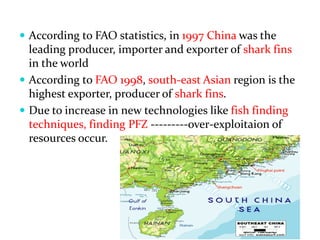  According to FAO statistics, in 1997 China was the
leading producer, importer and exporter of shark fins
in the world
 According to FAO 1998, south-east Asian region is the
highest exporter, producer of shark fins.
 Due to increase in new technologies like fish finding
techniques, finding PFZ ---------over-exploitaion of
resources occur.
 