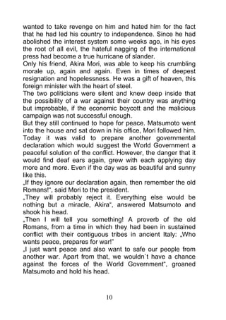 wanted to take revenge on him and hated him for the fact
that he had led his country to independence. Since he had
abolished the interest system some weeks ago, in his eyes
the root of all evil, the hateful nagging of the international
press had become a true hurricane of slander.
Only his friend, Akira Mori, was able to keep his crumbling
morale up, again and again. Even in times of deepest
resignation and hopelessness. He was a gift of heaven, this
foreign minister with the heart of steel.
The two politicians were silent and knew deep inside that
the possibility of a war against their country was anything
but improbable, if the economic boycott and the malicious
campaign was not successful enough.
But they still continued to hope for peace. Matsumoto went
into the house and sat down in his office, Mori followed him.
Today it was valid to prepare another governmental
declaration which would suggest the World Government a
peaceful solution of the conflict. However, the danger that it
would find deaf ears again, grew with each applying day
more and more. Even if the day was as beautiful and sunny
like this.
„If they ignore our declaration again, then remember the old
Romans!“, said Mori to the president.
„They will probably reject it. Everything else would be
nothing but a miracle, Akira“, answered Matsumoto and
shook his head.
„Then I will tell you something! A proverb of the old
Romans, from a time in which they had been in sustained
conflict with their contiguous tribes in ancient Italy: „Who
wants peace, prepares for war!”
„I just want peace and also want to safe our people from
another war. Apart from that, we wouldn`t have a chance
against the forces of the World Government“, groaned
Matsumoto and hold his head.



                             10
 