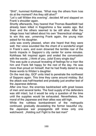 “Shit!”, hummed Kohlhaas. “What may the others from Ivas
do at the moment? Are they still alive?”
“Let`s call Wilden this evening”, decided Alf and slapped on
Frank`s shoulder again.
Shortly afterwards, they heared that Thomas Baastfeldt had
already been killed in Kagoshima a few weeks ago. But
Sven and the others seemed to be still alive. After the
village boss had talked about his own “theorectical strategy”
to win this war, unnerving Frank again, the young man
asked for his daughter.
Julia was overly pleased, when she heard that they were
well. Her voice sounded like the chant of a wonderful angel
in Frank`s ears, and even drowned the terrible roar of the
bomb impacts in Sapporo`s city center for some minutes.
Kohlhaas felt inspired again and ended the conversation
with the words: „I think of you, Julia! Every single day!”
This was quite a unusual revealing of feelings for a man like
him and Frank felt happy for the rest of the day. He was
more than proud on himself, that he had finally dared to say
these words to Wilden`s daughter.
On the next day, GCF units tried to penetrate the northwest
of Sapporo again. This time they came around midday. But
the attack was half-hearted and probably just another test of
the Japanese defense.
After one hour, the enemies backtracked with great losses
of men and several tanks. The food supply of the defenders
was still intact, but it would be only a question of the time
until the supplies would be exhausted. Nevertheless, the
moral of the Japanese and their allies was still high.
While the ruthless bombardment of the metropolis
continued, gradually devastating the former beautiful city,
the Japanese war propaganda still knew only one
watchword: „Holding out! Fight to the last man!“




                            100
 