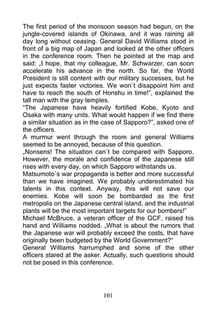 The first period of the monsoon season had begun, on the
jungle-covered islands of Okinawa, and it was raining all
day long without ceasing. General David Williams stood in
front of a big map of Japan and looked at the other officers
in the conference room. Then he pointed at the map and
said: „I hope, that my colleague, Mr. Schwarzer, can soon
accelerate his advance in the north. So far, the World
President is still content with our military successes, but he
just expects faster victories. We won`t disappoint him and
have to reach the south of Honshu in time!”, explained the
tall man with the gray temples.
“The Japanese have heavily fortified Kobe, Kyoto and
Osaka with many units. What would happen if we find there
a similar situation as in the case of Sapporo?”, asked one of
the officers.
A murmur went through the room and general Williams
seemed to be annoyed, because of this question.
„Nonsens! The situation can`t be compared with Sapporo.
However, the morale and confidence of the Japanese still
rises with every day, on which Sapporo withstands us.
Matsumoto`s war propaganda is better and more successful
than we have imagined. We probably underestimated his
talents in this context. Anyway, this will not save our
enemies. Kobe will soon be bombarded as the first
metropolis on the Japanese central island, and the industrial
plants will be the most important targets for our bombers!”
Michael McBruce, a veteran officer of the GCF, raised his
hand and Williams nodded. „What is about the rumors that
the Japanese war will probably exceed the costs, that have
originally been budgeted by the World Government?“
General Williams harrumphed and some of the other
officers stared at the asker. Actually, such questions should
not be posed in this conference.




                             101
 