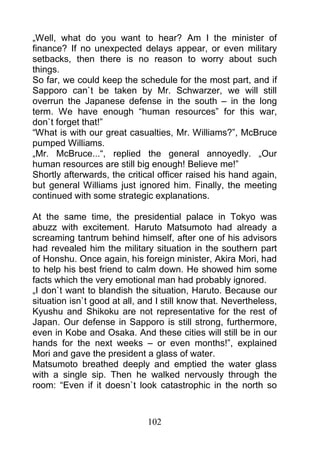 „Well, what do you want to hear? Am I the minister of
finance? If no unexpected delays appear, or even military
setbacks, then there is no reason to worry about such
things.
So far, we could keep the schedule for the most part, and if
Sapporo can`t be taken by Mr. Schwarzer, we will still
overrun the Japanese defense in the south – in the long
term. We have enough “human resources” for this war,
don`t forget that!”
“What is with our great casualties, Mr. Williams?”, McBruce
pumped Williams.
„Mr. McBruce...“, replied the general annoyedly. „Our
human resources are still big enough! Believe me!”
Shortly afterwards, the critical officer raised his hand again,
but general Williams just ignored him. Finally, the meeting
continued with some strategic explanations.

At the same time, the presidential palace in Tokyo was
abuzz with excitement. Haruto Matsumoto had already a
screaming tantrum behind himself, after one of his advisors
had revealed him the military situation in the southern part
of Honshu. Once again, his foreign minister, Akira Mori, had
to help his best friend to calm down. He showed him some
facts which the very emotional man had probably ignored.
„I don`t want to blandish the situation, Haruto. Because our
situation isn`t good at all, and I still know that. Nevertheless,
Kyushu and Shikoku are not representative for the rest of
Japan. Our defense in Sapporo is still strong, furthermore,
even in Kobe and Osaka. And these cities will still be in our
hands for the next weeks – or even months!”, explained
Mori and gave the president a glass of water.
Matsumoto breathed deeply and emptied the water glass
with a single sip. Then he walked nervously through the
room: “Even if it doesn`t look catastrophic in the north so



                              102
 