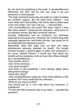 far, we must do something in the south. A counteroffensive!
Otherwise, the GCF will win this war, even if we can
persevere in some places!”
“The high command works day and night on a plan to retake
the southern regions. But we need more soldiers – and
more tanks and more artillery. We will be able to strike back
in the next weeks, but I can`t tell you...”, returned Mori.
„The counteroffensive will come? But when, Akria? I hear
that since weeks!”, screamed the president, while some of
his advisors winced. But Mori remained rational.
Actually, Matsumoto was an emotional, but otherwise
balanced and buoyant man. However, the months-long hate
campaign against him, and finally this war, had made him to
an exhausted and depressive person.
Meanwhile, folds had crept over his face and sleep
disturbances seriously attacked his health. The foreign
minister brought a second glass of water and answered in
his usual, rational manner: „I would say, that about two
months will be necessary until we have the military strenght
for a counteroffensive...”
“Two months, Akira?”
„Yes! At the minimum…“
„Two damn months?“
„And there is still something, I have already talked about
with general Uesugi.“
„What else, Akira?“
„That counteroffensive would be much more effective if the
southern GCF army would fall into confusion...”
„What do you mean by that?“
„We should just try it. Let`s talk about this tomorrow, in
confidence!”
“To hell with that nonsense! But if you mean...”, growled the
president.




                            103
 